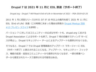 Drupal 7 は 2021 年 11 月に EOL 到達（サポート終了）
Drupal.org - Drupal 7 Will Reach End-of-Life in November of 2021 - PSA-2019-02-25
2011 年 1 月に初回リリースされた D7 が 10 年以上の歳月を経て 2021 年 11 月に
EOL（End of Life）到達（この時期に決まった理由は西尾の Drupal Meetup 羽田
#13 プレゼン スライドを参照）。
バージョン 7 に対してはコミュニティーの公式なサポートも、drupal.org における
Drupal Association によるサポートも終了。Drupal 7 用の自動テスティング サービ
スが停止し、Drupal セキュリティー チームによるアップデートも提供されなくなる。
そうなると、Drupal 7 では Drupal 管理画面のアップデート マネージャーに EOL
（サポート終了）と表示されることになる。アップデート、セキュリティー フィック
ス、機能の拡張・追加はコミュニティーから提供されなくなるが、一部の商業ベン
ダーから限定されたベースで提供される可能性はある。
 