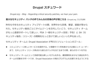 Drupal スチュワード
Drupal.org – Blog - Regarding critical security patches, we hear your pain.
重大なセキュリティ パッチの件でみんなの苦痛の声が聞こえる（Drupal.org ブログ記事）
昨年も今年もセキュリティ アップデートの際、世界中から苦情、要望、提案が寄せら
れた。セキュリティ勧告ごとにタイムゾーンを交代していこう、セキュリティ チーム
がもっと直接サポートして欲しい、PSA（一般セキュリティ告知：予告）と SA（セ
キュリティ勧告：リリース）の間隔をもっと空けて欲しいといった声もあった。
セキュリティ チームと Drupal Association が考えたソリューションのゴール：
 コミュニティーに新しいサービスを提供する。小規模サイト所有者から大企業エンド ユーザー
まで、セキュリティ リリース時点から彼らがパッチを当てるまでの間、彼らのサイトを守る
 セキュリティ チームにとって持続可能な新しいモデルを作る。運営費用をまかなう資金を作り、
チームの活動をサポートでき、Drupal Association の他のプログラムも支援できるようにする
 