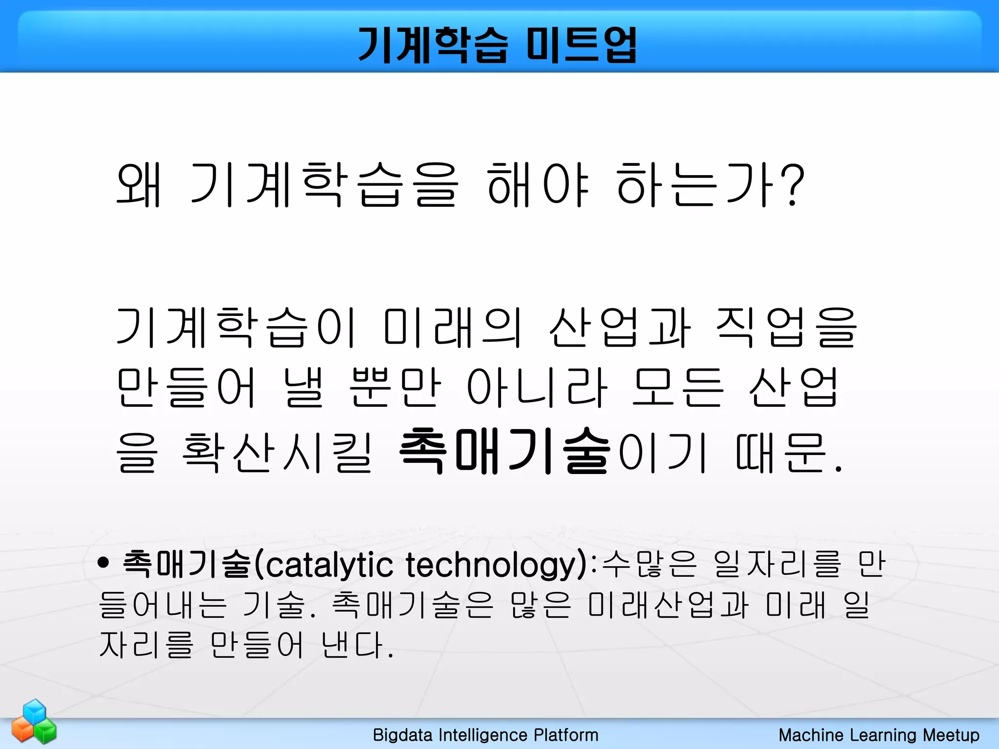 Bigdata Intelligence Platform Machine Learning Meetup
기계학습 미트업
왜 기계학습을 해야 하는가?
기계학습이 미래의 산업과 직업을
만들어 낼 뿐만 아니라 모든 산업
을 확산시킬 촉매기술이기 때문.
• 촉매기술(catalytic technology):수많은 일자리를 만
들어내는 기술. 촉매기술은 많은 미래산업과 미래 일
자리를 만들어 낸다.
 