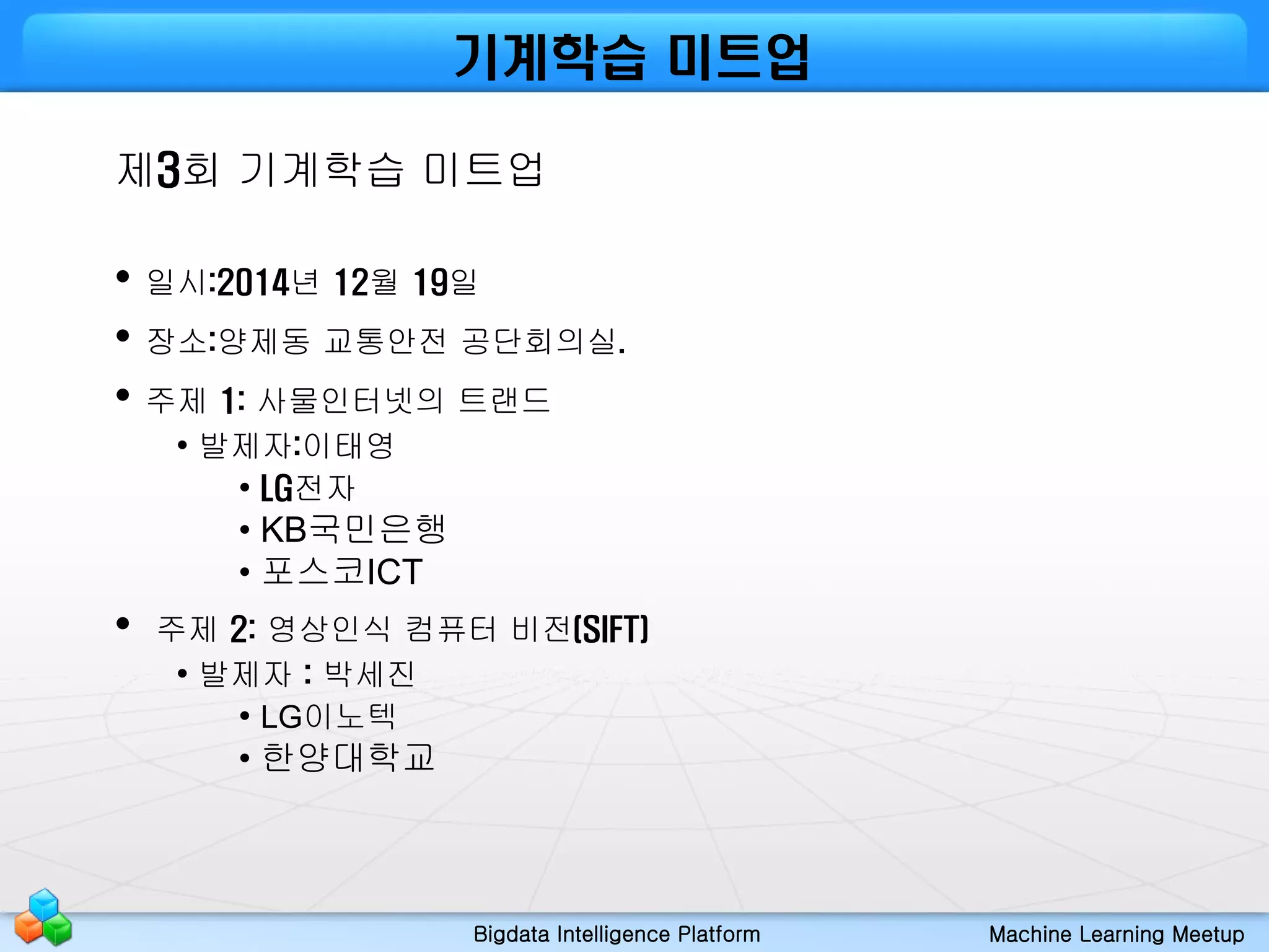 Bigdata Intelligence Platform Machine Learning Meetup
제3회 기계학습 미트업
• 일시:2014년 12월 19일
• 장소:양제동 교통안전 공단회의실.
• 주제 1: 사물인터넷의 트랜드
• 발제자:이태영
• LG전자
• KB국민은행
• 포스코ICT
• 주제 2: 영상인식 컴퓨터 비전(SIFT)
• 발제자 : 박세진
• LG이노텍
• 한양대학교
기계학습 미트업
 