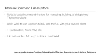 Titanium Command Line Interface	
• Node.js-based command-line tool for managing, building, and deploying
Titanium projects
• Don’t want to use Eclipse/Studio? Use the CLI with your favorite editor
• SublimeText, Atom, VIM, etc.
• titanium build --platform android
docs.appcelerator.com/platform/latest/#!/guide/Titanium_Command-Line_Interface_Reference
 