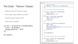 The Code - Titanium ‘Classic’
• Original syntax for Titanium code

• All UI, data, logic deﬁned in js code

• Directly access Titanium API

• CommonJS modules
var win = Titanium.UI.createWindow({
title: ‘My Window’,
backgroundColor: ‘#fff’
});
win.open();
 