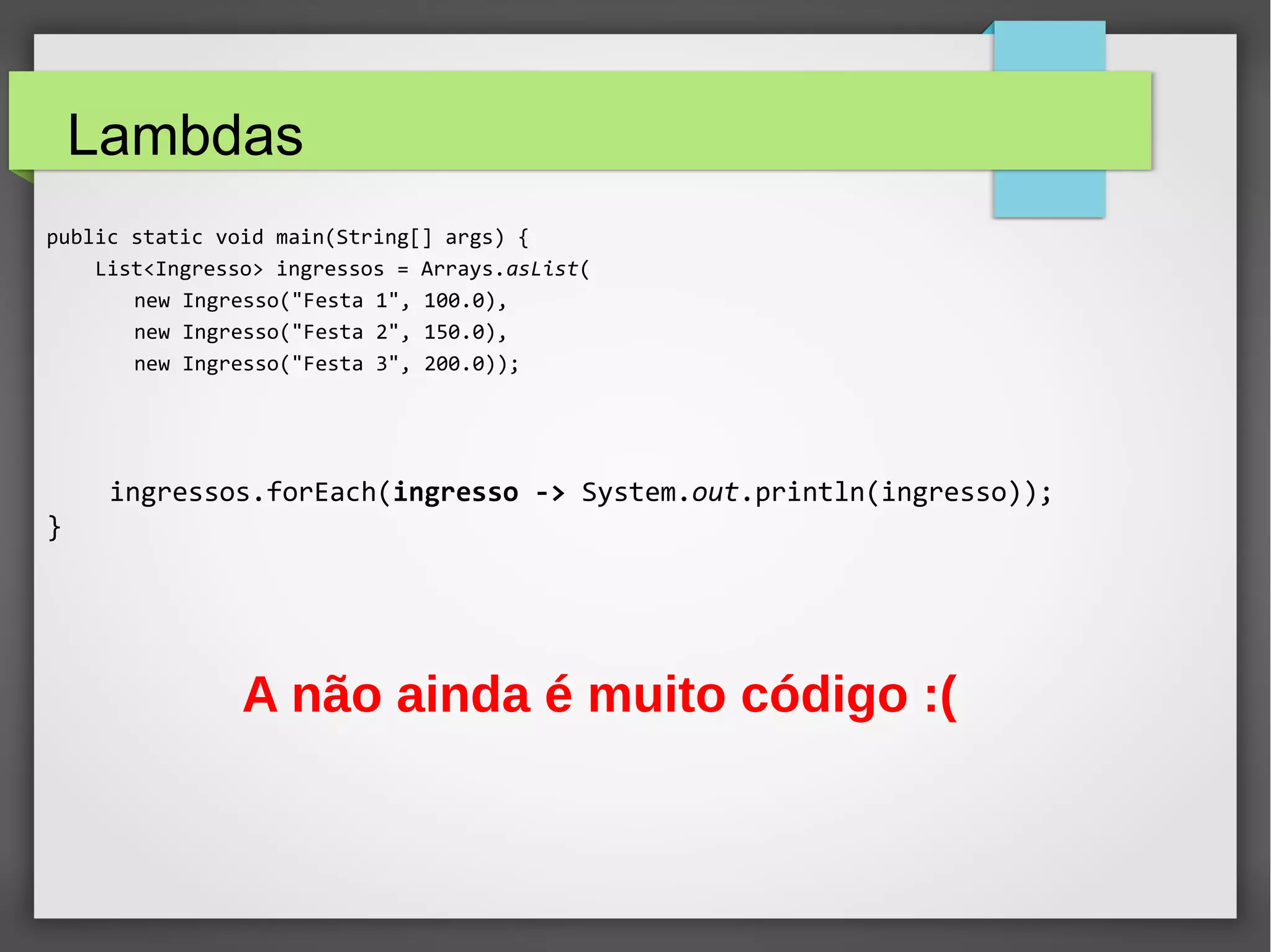 Lambdas
public static void main(String[] args) {
List<Ingresso> ingressos = Arrays.asList(
new Ingresso("Festa 1", 100.0),
new Ingresso("Festa 2", 150.0),
new Ingresso("Festa 3", 200.0));
ingressos.forEach(ingresso -> System.out.println(ingresso));
}
A não ainda é muito código :(
 