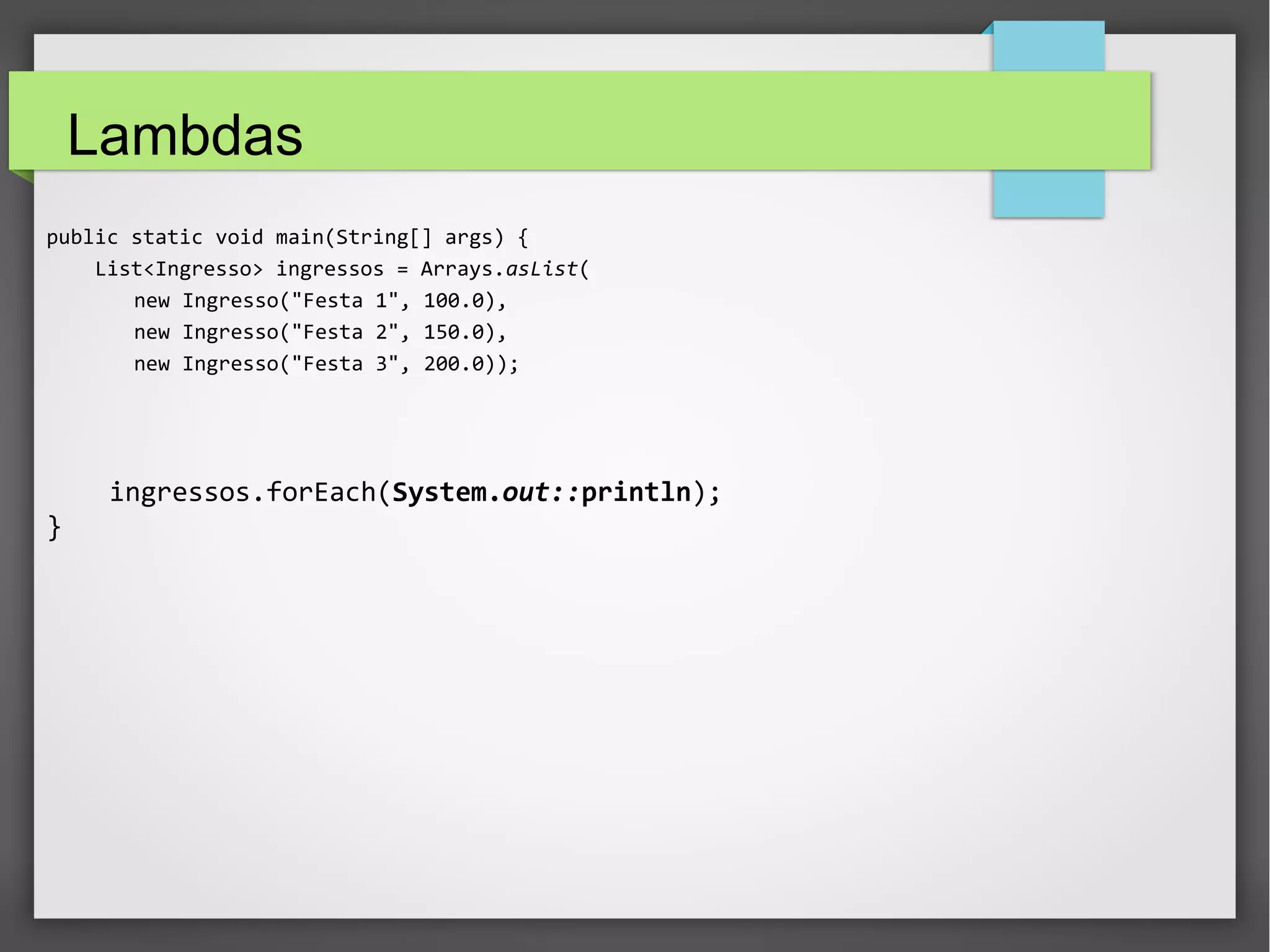 Lambdas
public static void main(String[] args) {
List<Ingresso> ingressos = Arrays.asList(
new Ingresso("Festa 1", 100.0),
new Ingresso("Festa 2", 150.0),
new Ingresso("Festa 3", 200.0));
ingressos.forEach(System.out::println);
}
 