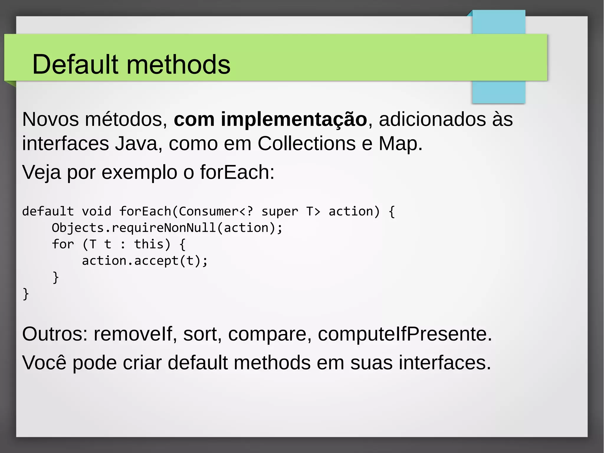 Default methods
Novos métodos, com implementação, adicionados às
interfaces Java, como em Collections e Map.
Veja por exemplo o forEach:
default void forEach(Consumer<? super T> action) {
Objects.requireNonNull(action);
for (T t : this) {
action.accept(t);
}
}
Outros: removeIf, sort, compare, computeIfPresente.
Você pode criar default methods em suas interfaces.
 