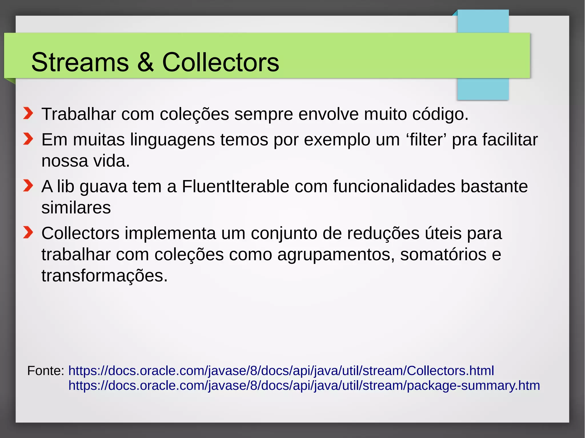 Streams & Collectors
Fonte: https://docs.oracle.com/javase/8/docs/api/java/util/stream/Collectors.html
https://docs.oracle.com/javase/8/docs/api/java/util/stream/package-summary.htm
● Trabalhar com coleções sempre envolve muito código.
● Em muitas linguagens temos por exemplo um ‘filter’ pra facilitar
nossa vida.
● A lib guava tem a FluentIterable com funcionalidades bastante
similares
● Collectors implementa um conjunto de reduções úteis para
trabalhar com coleções como agrupamentos, somatórios e
transformações.
 