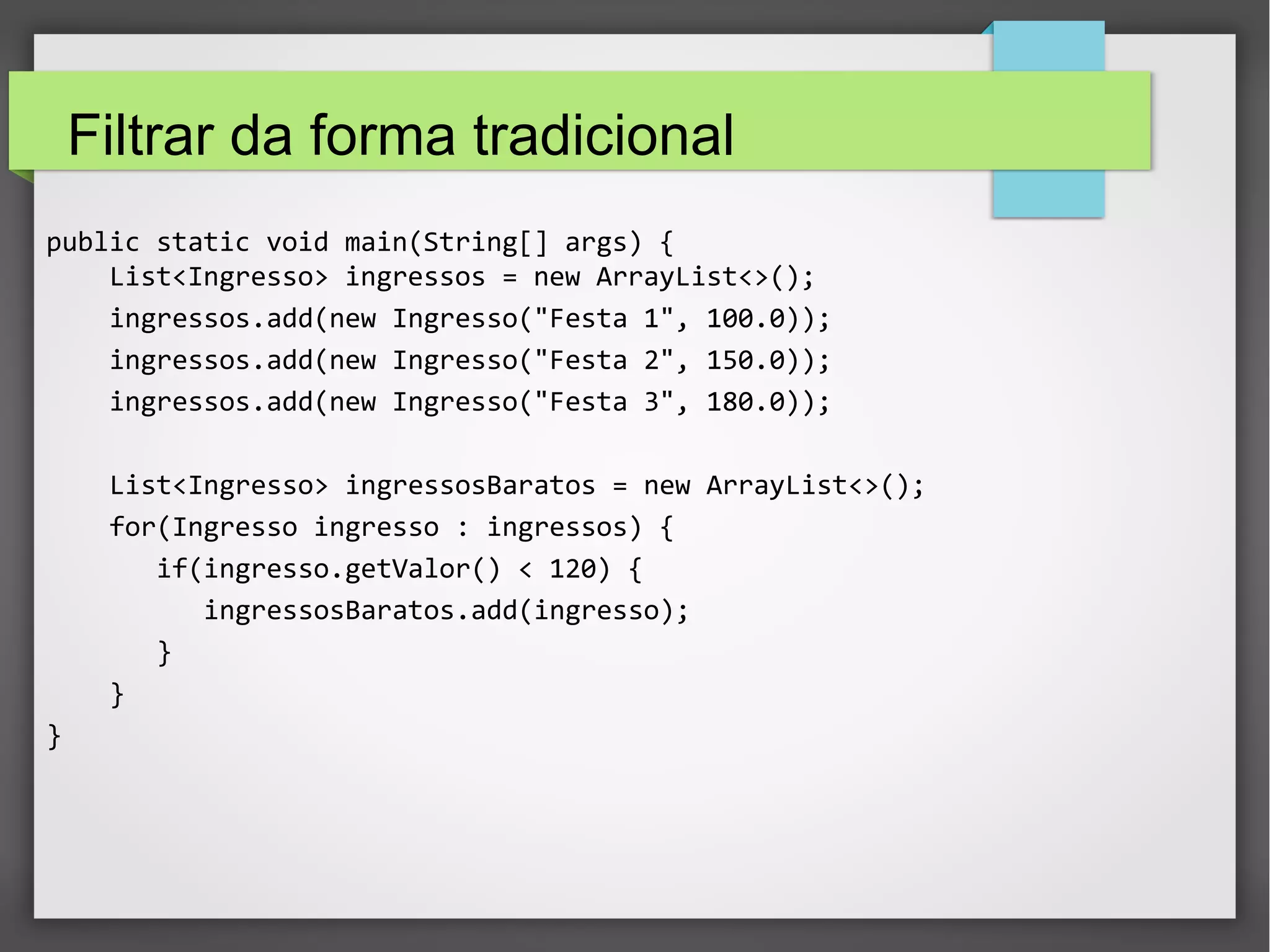 Filtrar da forma tradicional
public static void main(String[] args) {
List<Ingresso> ingressos = new ArrayList<>();
ingressos.add(new Ingresso("Festa 1", 100.0));
ingressos.add(new Ingresso("Festa 2", 150.0));
ingressos.add(new Ingresso("Festa 3", 180.0));
List<Ingresso> ingressosBaratos = new ArrayList<>();
for(Ingresso ingresso : ingressos) {
if(ingresso.getValor() < 120) {
ingressosBaratos.add(ingresso);
}
}
}
 