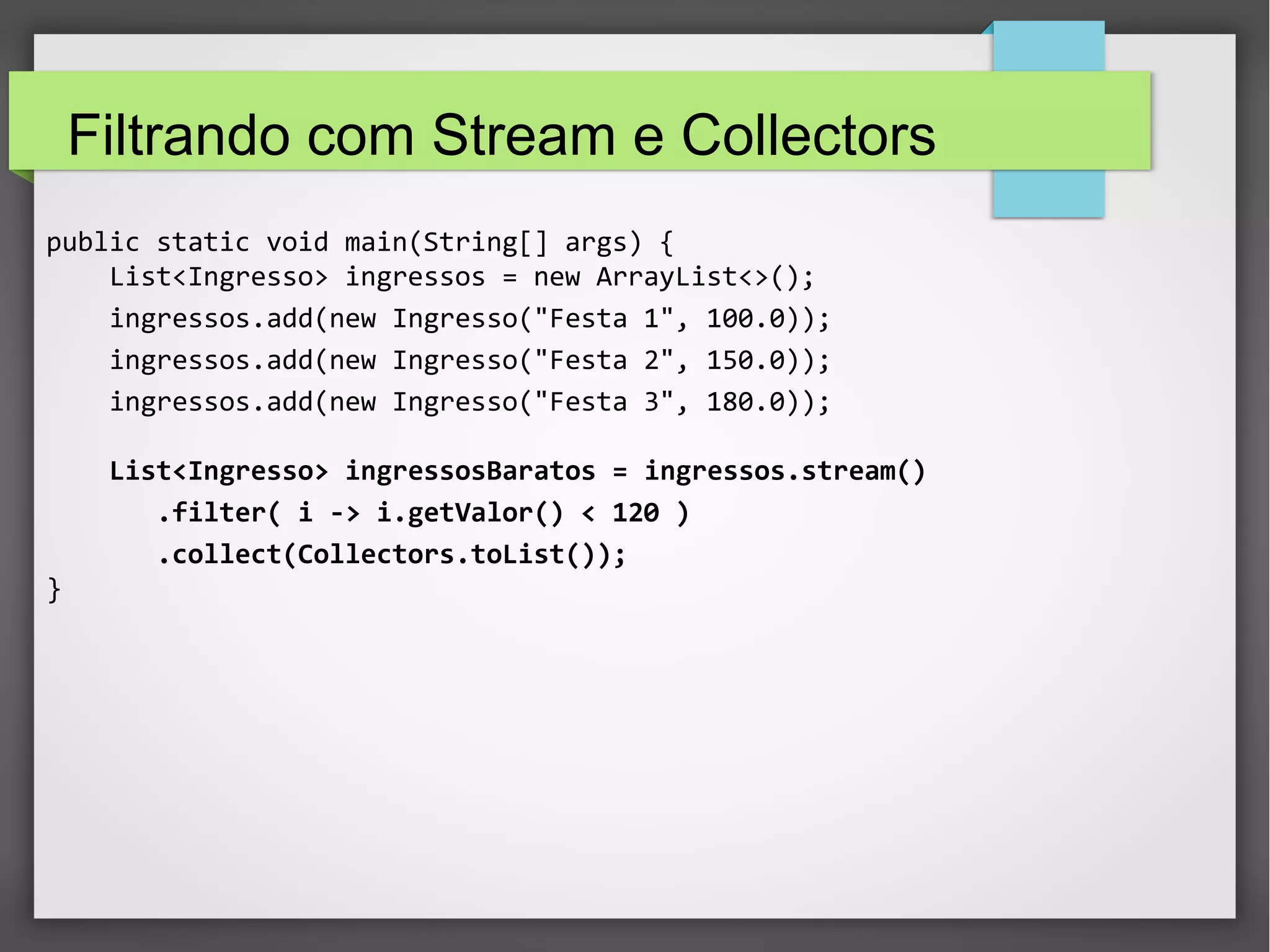 Filtrando com Stream e Collectors
public static void main(String[] args) {
List<Ingresso> ingressos = new ArrayList<>();
ingressos.add(new Ingresso("Festa 1", 100.0));
ingressos.add(new Ingresso("Festa 2", 150.0));
ingressos.add(new Ingresso("Festa 3", 180.0));
List<Ingresso> ingressosBaratos = ingressos.stream()
.filter( i -> i.getValor() < 120 )
.collect(Collectors.toList());
}
 