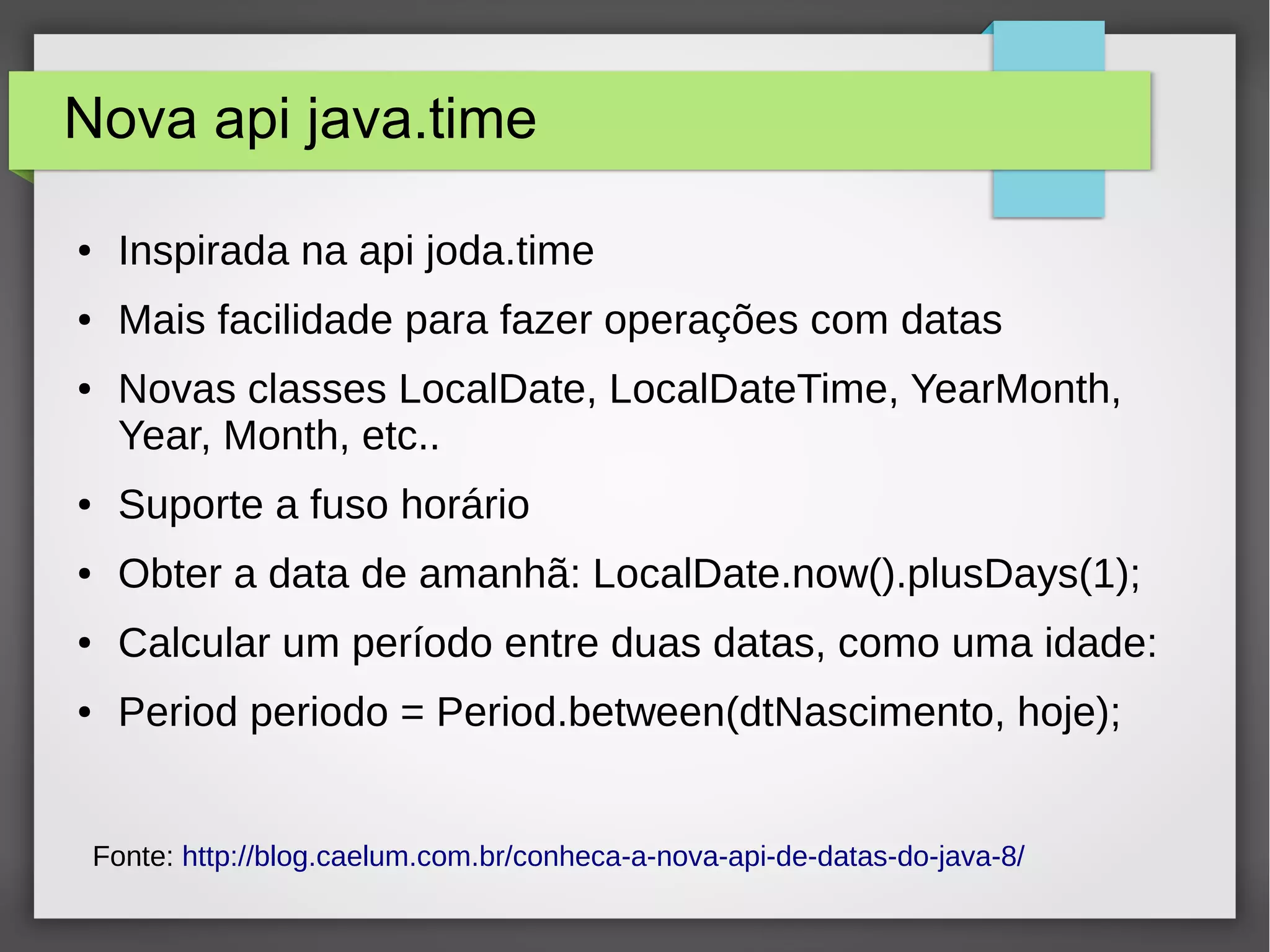 Nova api java.time
● Inspirada na api joda.time
● Mais facilidade para fazer operações com datas
● Novas classes LocalDate, LocalDateTime, YearMonth,
Year, Month, etc..
● Suporte a fuso horário
● Obter a data de amanhã: LocalDate.now().plusDays(1);
● Calcular um período entre duas datas, como uma idade:
● Period periodo = Period.between(dtNascimento, hoje);
Fonte: http://blog.caelum.com.br/conheca-a-nova-api-de-datas-do-java-8/
 