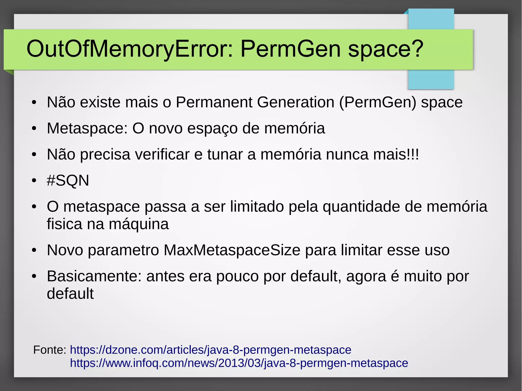OutOfMemoryError: PermGen space?
● Não existe mais o Permanent Generation (PermGen) space
● Metaspace: O novo espaço de memória
● Não precisa verificar e tunar a memória nunca mais!!!
● #SQN
● O metaspace passa a ser limitado pela quantidade de memória
fisica na máquina
● Novo parametro MaxMetaspaceSize para limitar esse uso
● Basicamente: antes era pouco por default, agora é muito por
default
Fonte: https://dzone.com/articles/java-8-permgen-metaspace
https://www.infoq.com/news/2013/03/java-8-permgen-metaspace
 