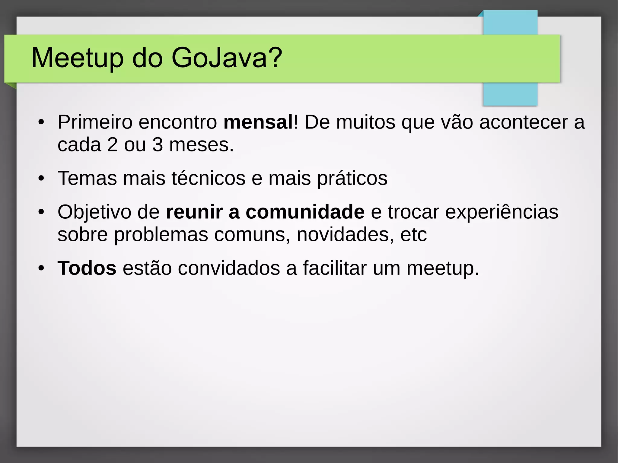 Meetup do GoJava?
● Primeiro encontro mensal! De muitos que vão acontecer a
cada 2 ou 3 meses.
● Temas mais técnicos e mais práticos
● Objetivo de reunir a comunidade e trocar experiências
sobre problemas comuns, novidades, etc
● Todos estão convidados a facilitar um meetup.
 