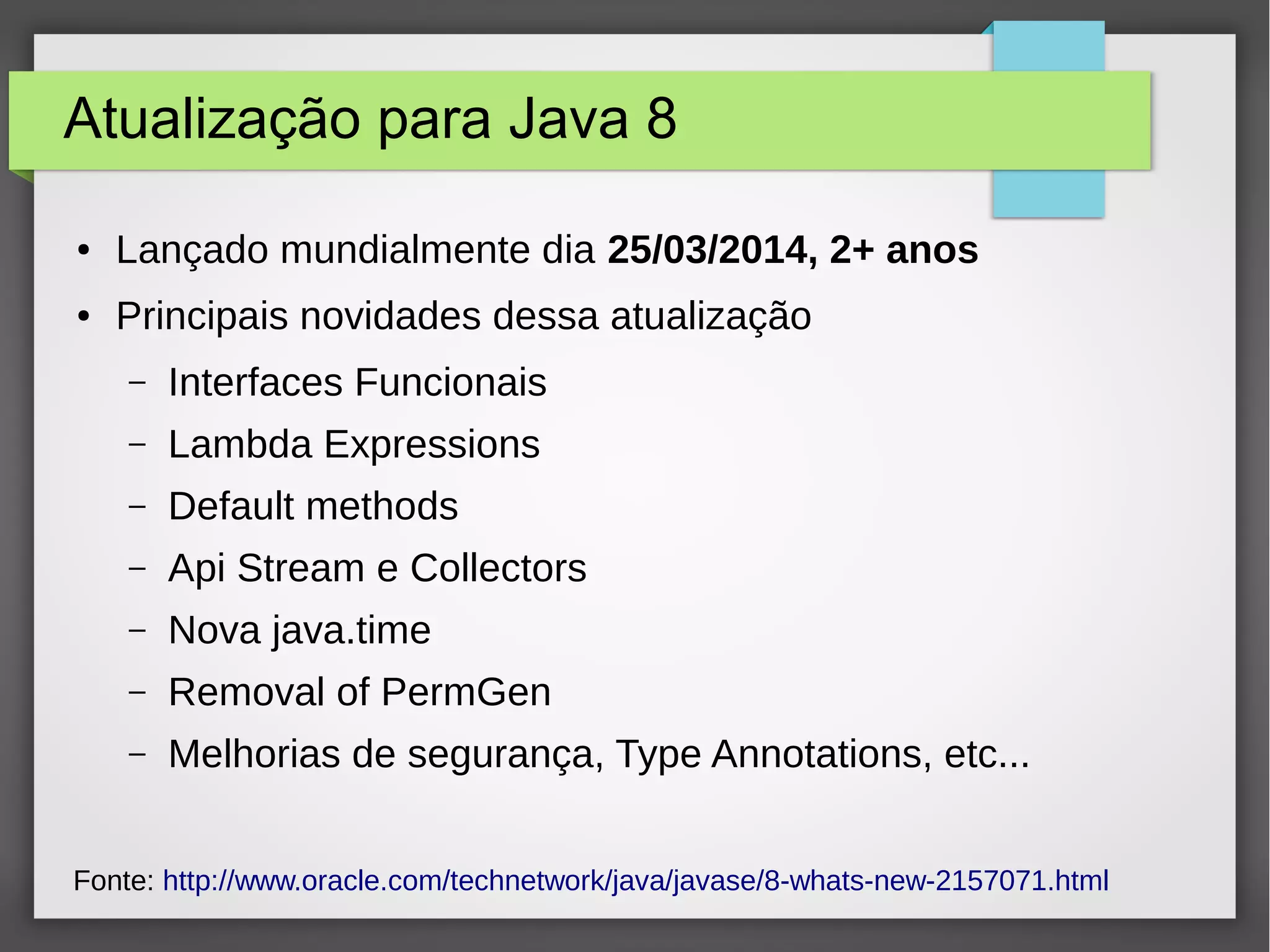 Atualização para Java 8
● Lançado mundialmente dia 25/03/2014, 2+ anos
● Principais novidades dessa atualização
– Interfaces Funcionais
– Lambda Expressions
– Default methods
– Api Stream e Collectors
– Nova java.time
– Removal of PermGen
– Melhorias de segurança, Type Annotations, etc...
Fonte: http://www.oracle.com/technetwork/java/javase/8-whats-new-2157071.html
 