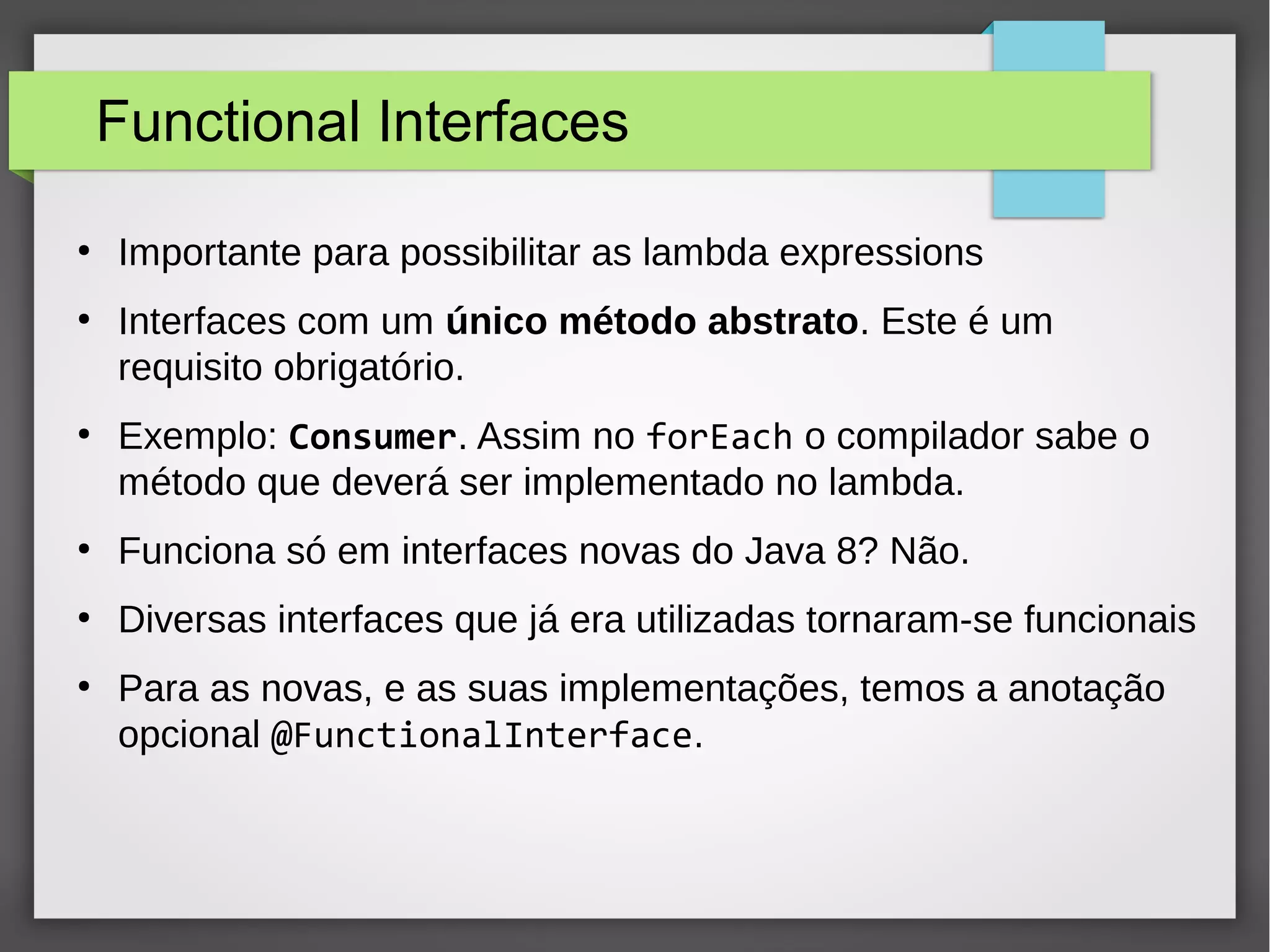 Functional Interfaces
●
Importante para possibilitar as lambda expressions
●
Interfaces com um único método abstrato. Este é um
requisito obrigatório.
●
Exemplo: Consumer. Assim no forEach o compilador sabe o
método que deverá ser implementado no lambda.
●
Funciona só em interfaces novas do Java 8? Não.
●
Diversas interfaces que já era utilizadas tornaram-se funcionais
●
Para as novas, e as suas implementações, temos a anotação
opcional @FunctionalInterface.
 