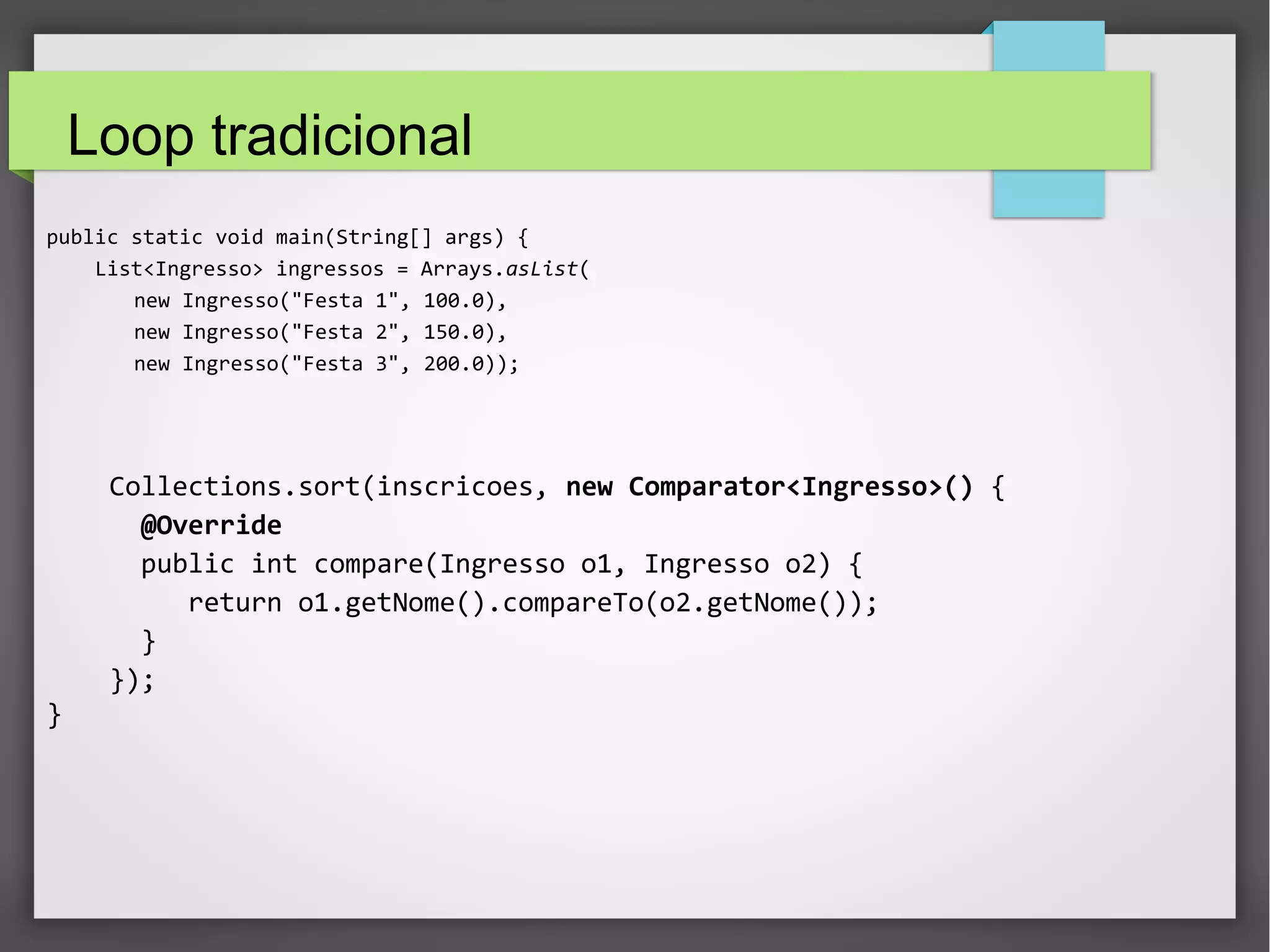 Sort tradicional
public static void main(String[] args) {
List<Ingresso> ingressos = Arrays.asList(
new Ingresso("Festa 1", 100.0),
new Ingresso("Festa 2", 150.0),
new Ingresso("Festa 3", 200.0));
Collections.sort(inscricoes, new Comparator<Ingresso>() {
@Override
public int compare(Ingresso o1, Ingresso o2) {
return o1.getNome().compareTo(o2.getNome());
}
});
}
 
