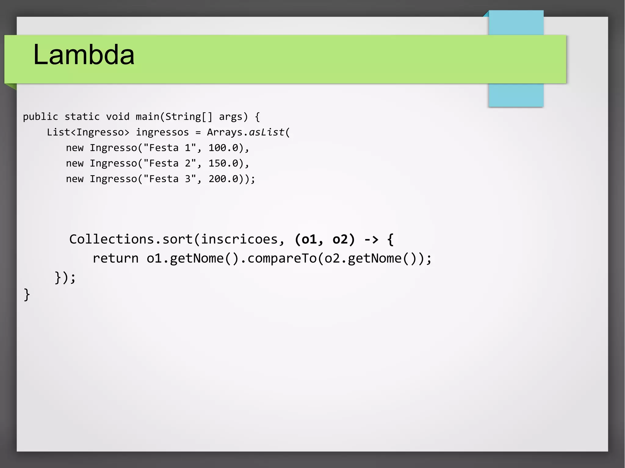 Lambda
public static void main(String[] args) {
List<Ingresso> ingressos = Arrays.asList(
new Ingresso("Festa 1", 100.0),
new Ingresso("Festa 2", 150.0),
new Ingresso("Festa 3", 200.0));
Collections.sort(inscricoes, (o1, o2) -> {
return o1.getNome().compareTo(o2.getNome());
});
}
 