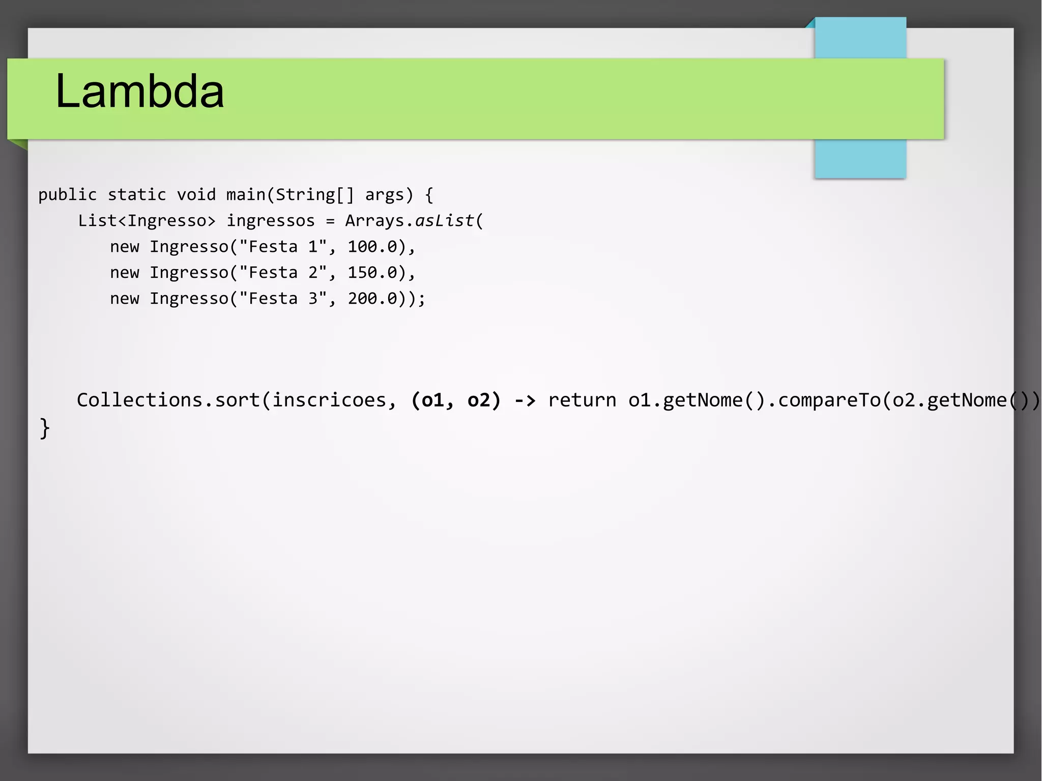 Lambda
public static void main(String[] args) {
List<Ingresso> ingressos = Arrays.asList(
new Ingresso("Festa 1", 100.0),
new Ingresso("Festa 2", 150.0),
new Ingresso("Festa 3", 200.0));
Collections.sort(inscricoes, (o1, o2) -> return o1.getNome().compareTo(o2.getNome());
}
 