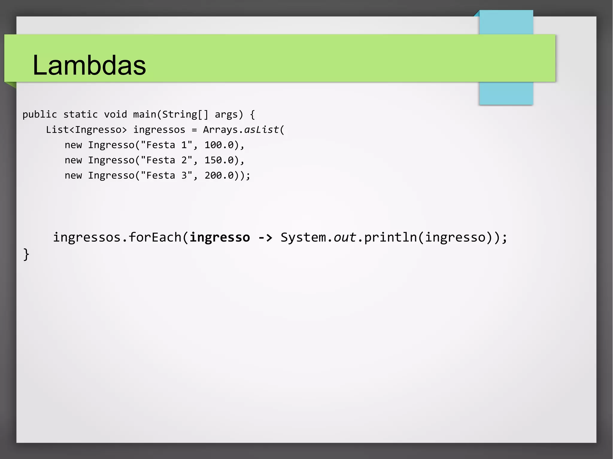 Lambdas
public static void main(String[] args) {
List<Ingresso> ingressos = Arrays.asList(
new Ingresso("Festa 1", 100.0),
new Ingresso("Festa 2", 150.0),
new Ingresso("Festa 3", 200.0));
ingressos.forEach(ingresso -> System.out.println(ingresso));
}
 