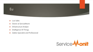  Luiz Sales
 Owner at ServiceMonit
 Infrastructure Analyst
 Intelligence Of Things
 Zabbix Specialist and Professional
Eu
 