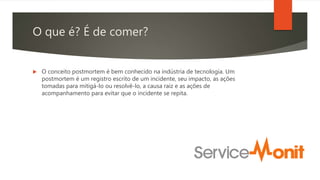 O que é? É de comer?
 O conceito postmortem é bem conhecido na indústria de tecnologia. Um
postmortem é um registro escrito de um incidente, seu impacto, as ações
tomadas para mitigá-lo ou resolvê-lo, a causa raiz e as ações de
acompanhamento para evitar que o incidente se repita.
 