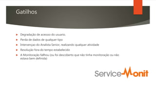 Gatilhos
 Degradação de acessso do usuario.
 Perda de dados de qualquer tipo
 Intervençao do Analista Senior, realizando qualquer atividade
 Resolução fora do tempo estabelecido
 A Monitoração fallhou (ou foi descoberto que não tinha monitoração ou não
estava bem definida)
 