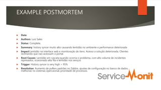 EXAMPLE POSTMORTEM
 Date:
 Authors: Luiz Sales
 Status: Complete.
 Summary: history syncer muito alto causando lentidão no ambiente e performance deteriorada
 Impact:Lentidão na interface web e monitoração de itens. Acesso a solução deteriorada, Clientes
reclmando que nao acesssam o portal.
 Root Causes: Lentidão em cascata quando ocorria o problema, com alto volume de incidentes
represados, ocasionado alta fila e lentidão nos seviços
 Trigger: History syncer is very high > 95%
 Resolution: Aumento de pollers padrões no Zabbix, ajustes de configuração no banco de dados. ,
melhorias no sistemas opercaional, prioridade de processos.
 