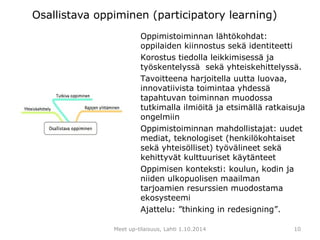 Osallistava oppiminen (participatory learning) 
Oppimistoiminnan lähtökohdat: 
oppilaiden kiinnostus sekä identiteetti 
Korostus tiedolla leikkimisessä ja 
työskentelyssä sekä yhteiskehittelyssä. 
Tavoitteena harjoitella uutta luovaa, 
innovatiivista toimintaa yhdessä 
tapahtuvan toiminnan muodossa 
tutkimalla ilmiöitä ja etsimällä ratkaisuja 
ongelmiin 
Oppimistoiminnan mahdollistajat: uudet 
mediat, teknologiset (henkilökohtaiset 
sekä yhteisölliset) työvälineet sekä 
kehittyvät kulttuuriset käytänteet 
Oppimisen konteksti: koulun, kodin ja 
niiden ulkopuolisen maailman 
tarjoamien resurssien muodostama 
ekosysteemi 
Ajattelu: ”thinking in redesigning”. 
Meet up-tilaisuus, Lahti 1.10.2014 
10 
 