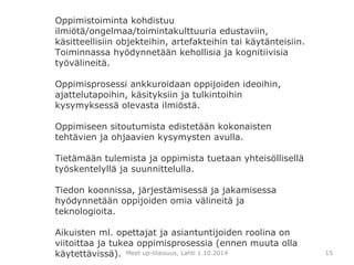 Oppimistoiminta kohdistuu 
ilmiötä/ongelmaa/toimintakulttuuria edustaviin, 
käsitteellisiin objekteihin, artefakteihin tai käytänteisiin. 
Toiminnassa hyödynnetään kehollisia ja kognitiivisia 
työvälineitä. 
Oppimisprosessi ankkuroidaan oppijoiden ideoihin, 
ajattelutapoihin, käsityksiin ja tulkintoihin 
kysymyksessä olevasta ilmiöstä. 
Oppimiseen sitoutumista edistetään kokonaisten 
tehtävien ja ohjaavien kysymysten avulla. 
Tietämään tulemista ja oppimista tuetaan yhteisöllisellä 
työskentelyllä ja suunnittelulla. 
Tiedon koonnissa, järjestämisessä ja jakamisessa 
hyödynnetään oppijoiden omia välineitä ja 
teknologioita. 
Aikuisten ml. opettajat ja asiantuntijoiden roolina on 
viitoittaa ja tukea oppimisprosessia (ennen muuta olla 
käytettävissä). Meet up-tilaisuus, Lahti 1.10.2014 
15 
 