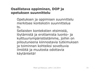 Osallistava oppiminen, DOP ja 
opetuksen suunnittelu 
Opetuksen ja oppimisen suunnittelu 
merkitsee kontekstin suunnittelua 
ts. 
Sellaisten kontekstien etsimistä, 
löytämistä ja erottamista luonto- ja 
kulttuuriympäristöstämme, joihin on 
piiloutuneena kiinnostavia tutkimuksen 
ja toiminnan kohteiksi soveltuvia 
ilmiöitä ja muutosta odottavia 
käytänteitä! 
Meet up-tilaisuus, Lahti 1.10.2014 19 
 