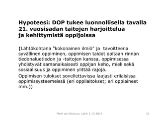 Hypoteesi: DOP tukee luonnollisella tavalla 
21. vuosisadan taitojen harjoittelua 
ja kehittymistä oppijoissa 
(Lähtökohtana ”kokonainen ilmiö” ja tavoitteena 
syvällinen oppiminen, oppimisen taidot opitaan rinnan 
tiedonaluetiedon ja -taitojen kanssa, oppimisessa 
yhdistyvät samanaikaisesti oppijan keho, mieli sekä 
sosiaalisuus ja oppiminen ylittää rajoja. 
Oppimisen tulokset sovellettavissa laajasti erilaisissa 
oppimissysteemeissä (eri oppilaitokset; eri oppiaineet 
mm.)) 
Meet up-tilaisuus, Lahti 1.10.2014 21 
 