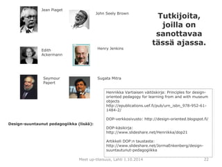 John Seely Brown 
Henry Jenkins 
Sugata Mitra 
Henriikka Vartiaisen väitöskirja: Principles for design-oriented 
pedagogy for learning from and with museum 
objects 
http://epublications.uef.fi/pub/urn_isbn_978-952-61- 
1484-2/ 
DOP-verkkosivusto: http://design-oriented.blogspot.fi/ 
DOP-käsikirja: 
http://www.slideshare.net/Henriikka/dop21 
Artikkeli DOP:n taustasta: 
http://www.slideshare.net/JormaEnkenberg/design-suuntautunut- 
pedagogiikka 
Meet up-tilaisuus, Lahti 1.10.2014 22 
Jean Piaget 
Edith 
Ackermann 
Seymour 
Papert 
Design-suuntaunut pedagogiikka (lisää): 
Tutkijoita, 
joilla on 
sanottavaa 
tässä ajassa. 

