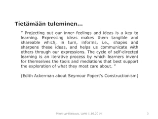 ” Projecting out our inner feelings and ideas is a key to 
learning. Expressing ideas makes them tangible and 
shareable which, in turn, informs, i.e., shapes and 
sharpens these ideas, and helps us communicate with 
others through our expressions. The cycle of self-directed 
learning is an iterative process by which learners invent 
for themselves the tools and mediations that best support 
the exploration of what they most care about. ” 
(Edith Ackerman about Seymour Papert’s Constructionism) 
Meet up-tilaisuus, Lahti 1.10.2014 
3 
Tietämään tuleminen… 
 