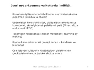 Kosketusnäyttö uutena kehollisena vuorovaikutuksena 
maailman ilmiöihin ja olioihin 
Uudenlaiset konstruktiiviset, digitaalista rakentamista 
korostavat, yksin/yhdessä pelattavat pelit (Minecraft ja 
uudistunut LEGO) 
Tekemisen renessanssi (maker movement; learning by 
making) 
Koodauksen esiinmarssi (kumpi ennen – koodaus- vai 
lukutaito) 
Osallistavan kulttuurin käytänteiden yleistyminen 
(joukkoistaminen ja joukkorahoitus mm.) 
Meet up-tilaisuus, Lahti 1.10.2014 
5 
Juuri nyt arkeemme vaikuttavia ilmiöitä… 
 
