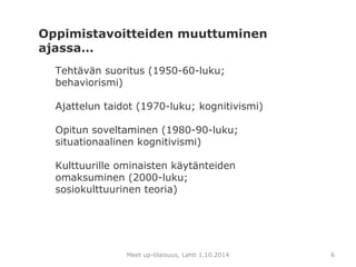 Oppimistavoitteiden muuttuminen 
ajassa… 
Tehtävän suoritus (1950-60-luku; 
behaviorismi) 
Ajattelun taidot (1970-luku; kognitivismi) 
Opitun soveltaminen (1980-90-luku; 
situationaalinen kognitivismi) 
Kulttuurille ominaisten käytänteiden 
omaksuminen (2000-luku; 
sosiokulttuurinen teoria) 
Meet up-tilaisuus, Lahti 1.10.2014 6 
 