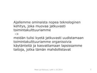 Ajallemme ominaista nopea teknologinen 
kehitys, joka muovaa jatkuvasti 
toimintakulttuuriamme 
-> 
meidän tulisi kyetä jatkuvasti uudistamaan 
toimintakulttuuriamme organisoivia 
käytänteitä ja kasvattamaan lapsissamme 
taitoja, jotka tämän mahdollistavat 
Meet up-tilaisuus, Lahti 1.10.2014 
7 
 