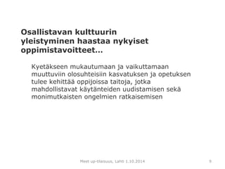 Osallistavan kulttuurin 
yleistyminen haastaa nykyiset 
oppimistavoitteet… 
Kyetäkseen mukautumaan ja vaikuttamaan 
muuttuviin olosuhteisiin kasvatuksen ja opetuksen 
tulee kehittää oppijoissa taitoja, jotka 
mahdollistavat käytänteiden uudistamisen sekä 
monimutkaisten ongelmien ratkaisemisen 
Meet up-tilaisuus, Lahti 1.10.2014 9 
 