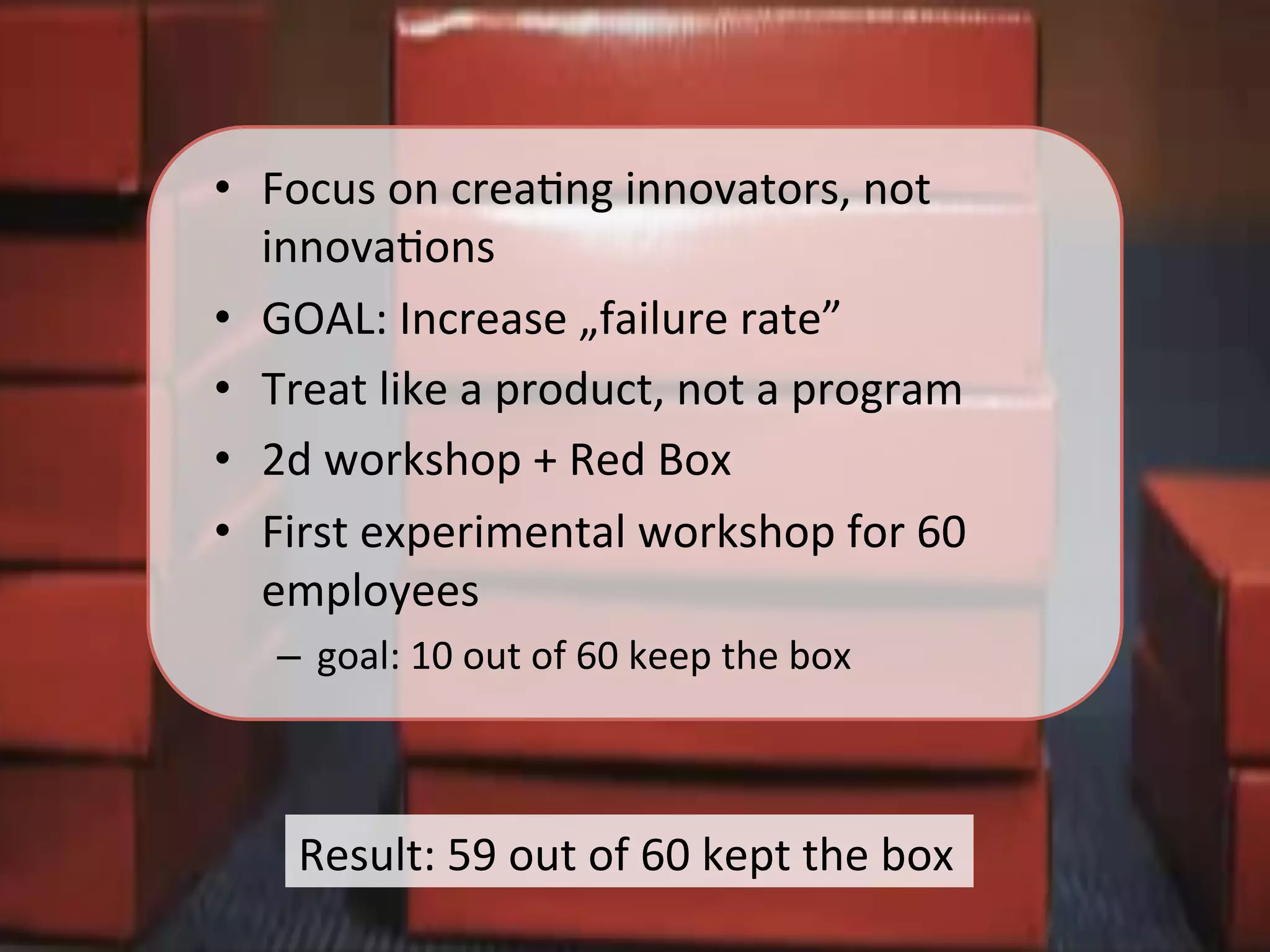 Result:	
  59	
  out	
  of	
  60	
  kept	
  the	
  box	
  
•  Focus	
  on	
  creaKng	
  innovators,	
  not	
  
innovaKons	
  
•  GOAL:	
  Increase	
  „failure	
  rate”	
  
•  Treat	
  like	
  a	
  product,	
  not	
  a	
  program	
  
•  2d	
  workshop	
  +	
  Red	
  Box	
  
•  First	
  experimental	
  workshop	
  for	
  60	
  
employees	
  
–  goal:	
  10	
  out	
  of	
  60	
  keep	
  the	
  box	
  
 