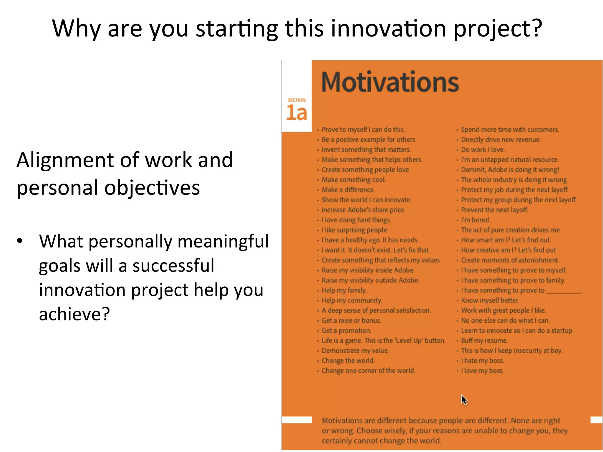 Alignment	
  of	
  work	
  and	
  
personal	
  objecKves	
  
	
  
•  What	
  personally	
  meaningful	
  
goals	
  will	
  a	
  successful	
  
innovaKon	
  project	
  help	
  you	
  
achieve?	
  
	
  
Why	
  are	
  you	
  starKng	
  this	
  innovaKon	
  project?	
  
 