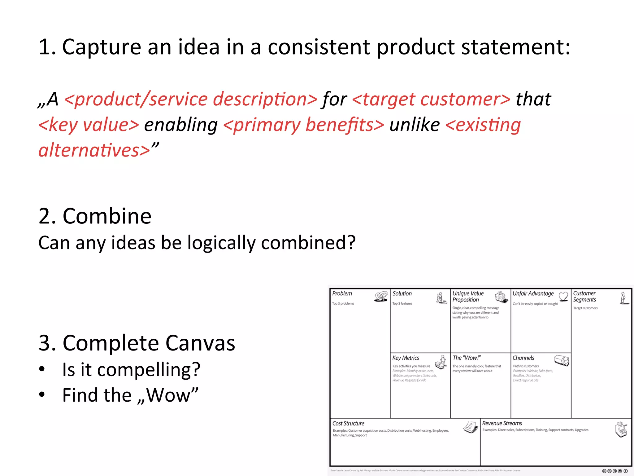 1. Capture	
  an	
  idea	
  in	
  a	
  consistent	
  product	
  statement:	
  
	
  
„A	
  <product/service	
  descrip1on>	
  for	
  <target	
  customer>	
  that	
  
<key	
  value>	
  enabling	
  <primary	
  beneﬁts>	
  unlike	
  <exis1ng	
  
alterna1ves>”	
  
	
  
2.	
  Combine	
  
Can	
  any	
  ideas	
  be	
  logically	
  combined?	
  
	
  
3.	
  Complete	
  Canvas	
  	
  
•  Is	
  it	
  compelling?	
  
•  Find	
  the	
  „Wow”	
  
	
  
 