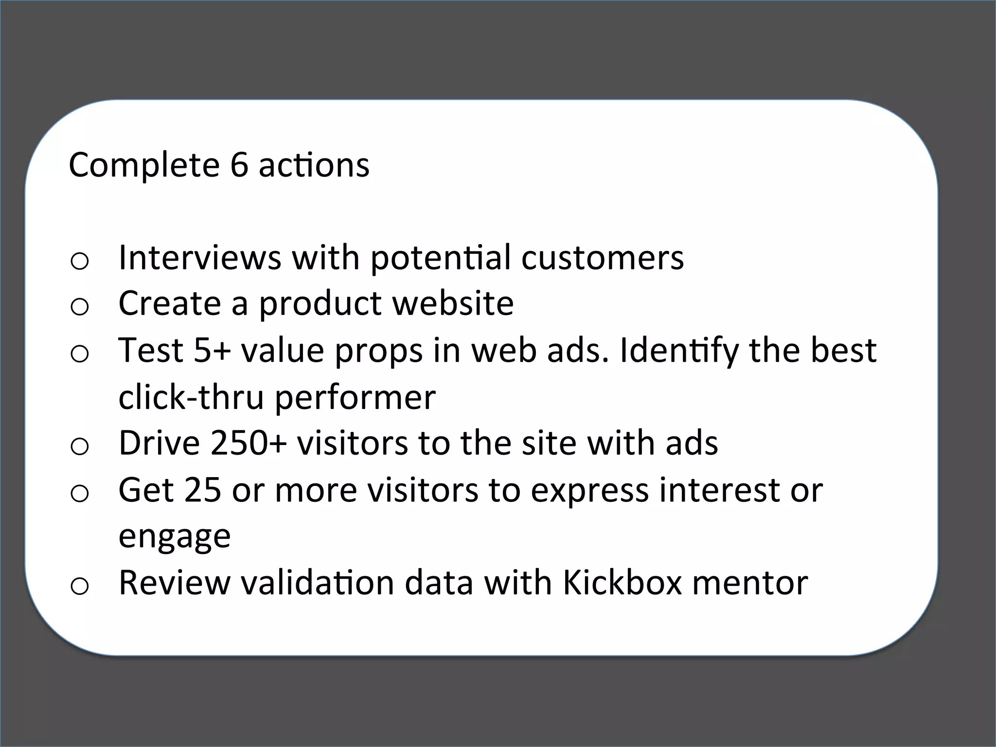 Complete	
  6	
  acKons	
  
	
  
o  Interviews	
  with	
  potenKal	
  customers	
  
o  Create	
  a	
  product	
  website	
  
o  Test	
  5+	
  value	
  props	
  in	
  web	
  ads.	
  IdenKfy	
  the	
  best	
  
click-­‐thru	
  performer	
  
o  Drive	
  250+	
  visitors	
  to	
  the	
  site	
  with	
  ads	
  
o  Get	
  25	
  or	
  more	
  visitors	
  to	
  express	
  interest	
  or	
  
engage	
  
o  Review	
  validaKon	
  data	
  with	
  Kickbox	
  mentor	
  
 