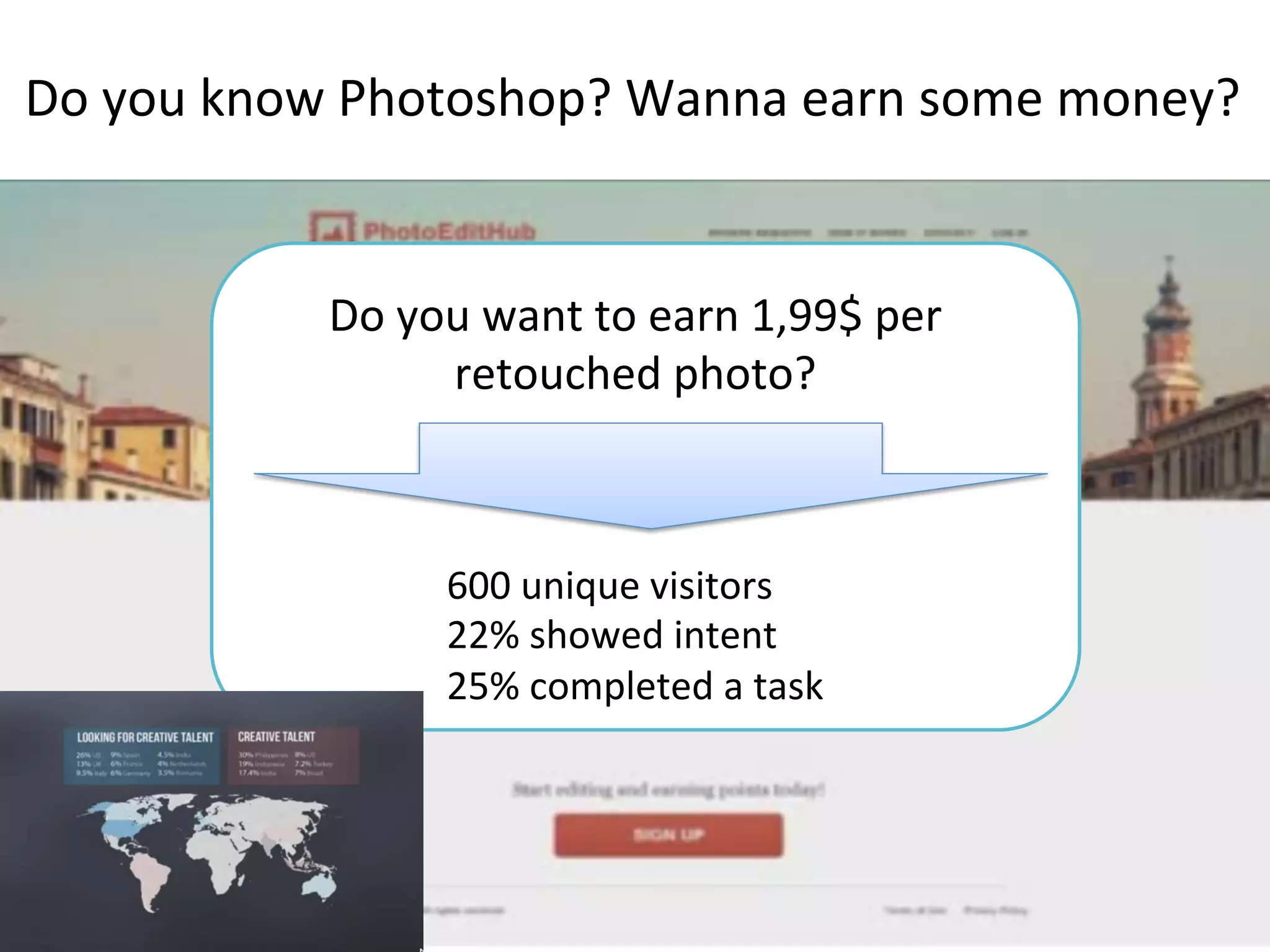 Do	
  you	
  know	
  Photoshop?	
  Wanna	
  earn	
  some	
  money?	
  
Do	
  you	
  want	
  to	
  earn	
  1,99$	
  per	
  
retouched	
  photo?	
  	
  
600	
  unique	
  visitors	
  
22%	
  showed	
  intent	
  
25%	
  completed	
  a	
  task	
  
 