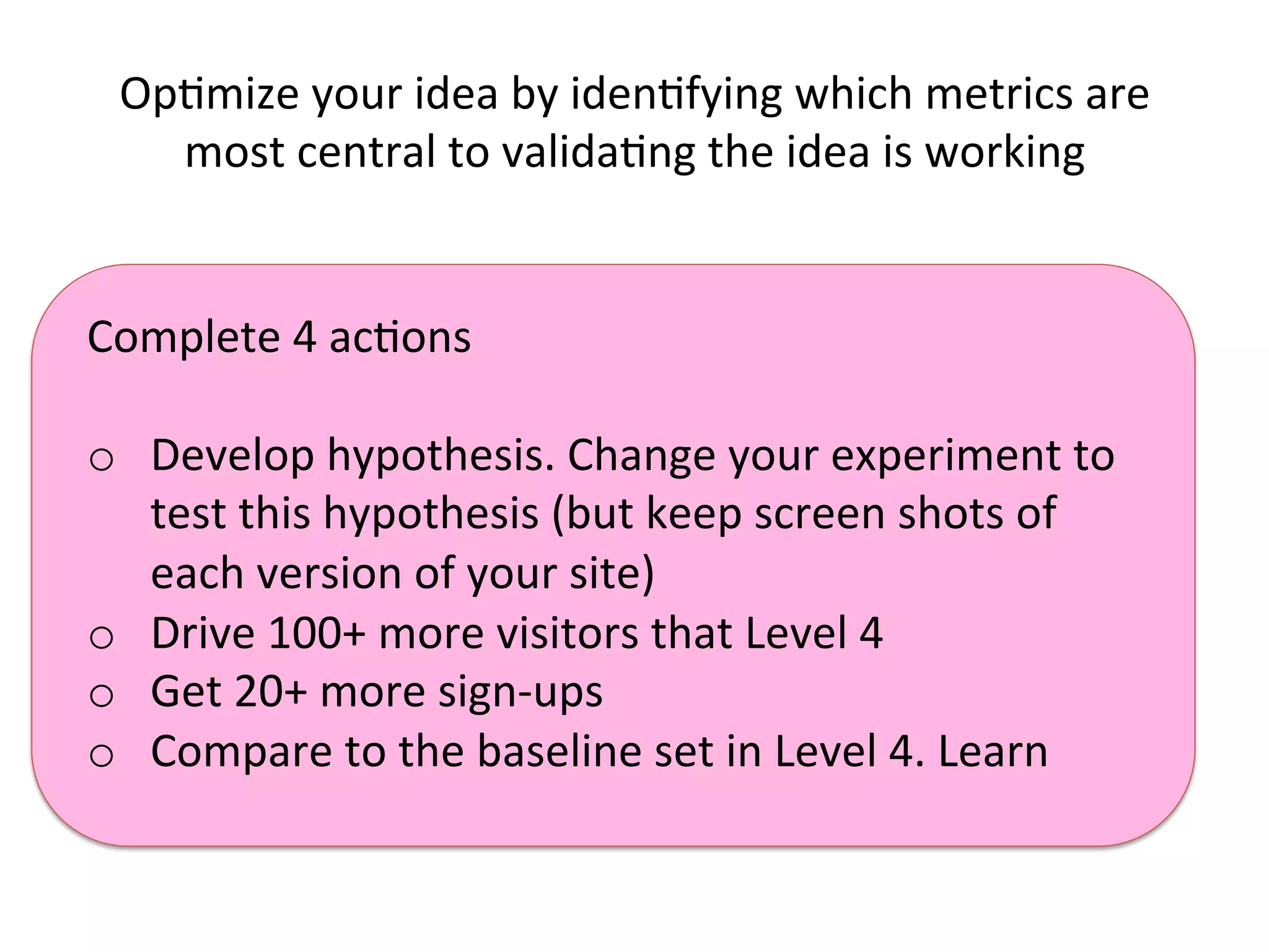 Complete	
  4	
  acKons	
  
	
  
o  Develop	
  hypothesis.	
  Change	
  your	
  experiment	
  to	
  
test	
  this	
  hypothesis	
  (but	
  keep	
  screen	
  shots	
  of	
  
each	
  version	
  of	
  your	
  site)	
  
o  Drive	
  100+	
  more	
  visitors	
  that	
  Level	
  4	
  
o  Get	
  20+	
  more	
  sign-­‐ups	
  
o  Compare	
  to	
  the	
  baseline	
  set	
  in	
  Level	
  4.	
  Learn	
  
OpKmize	
  your	
  idea	
  by	
  idenKfying	
  which	
  metrics	
  are	
  
most	
  central	
  to	
  validaKng	
  the	
  idea	
  is	
  working	
  
 