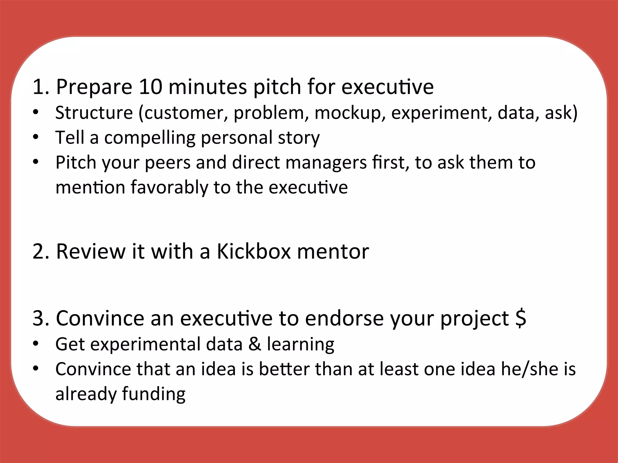 1.	
  Prepare	
  10	
  minutes	
  pitch	
  for	
  execuKve	
  
•  Structure	
  (customer,	
  problem,	
  mockup,	
  experiment,	
  data,	
  ask)	
  
•  Tell	
  a	
  compelling	
  personal	
  story	
  
•  Pitch	
  your	
  peers	
  and	
  direct	
  managers	
  ﬁrst,	
  to	
  ask	
  them	
  to	
  
menKon	
  favorably	
  to	
  the	
  execuKve	
  
2.	
  Review	
  it	
  with	
  a	
  Kickbox	
  mentor	
  
3.	
  Convince	
  an	
  execuKve	
  to	
  endorse	
  your	
  project	
  $	
  
•  Get	
  experimental	
  data	
  &	
  learning	
  
•  Convince	
  that	
  an	
  idea	
  is	
  be_er	
  than	
  at	
  least	
  one	
  idea	
  he/she	
  is	
  
already	
  funding	
  
 