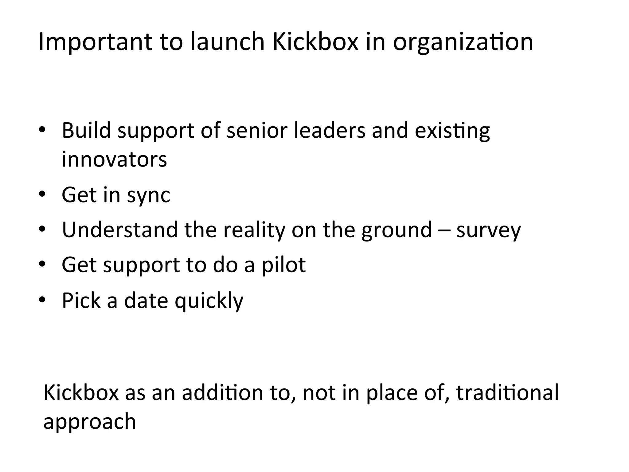 Important	
  to	
  launch	
  Kickbox	
  in	
  organizaKon	
  
•  Build	
  support	
  of	
  senior	
  leaders	
  and	
  exisKng	
  
innovators	
  
•  Get	
  in	
  sync	
  
•  Understand	
  the	
  reality	
  on	
  the	
  ground	
  –	
  survey	
  
•  Get	
  support	
  to	
  do	
  a	
  pilot	
  
•  Pick	
  a	
  date	
  quickly	
  
Kickbox	
  as	
  an	
  addiKon	
  to,	
  not	
  in	
  place	
  of,	
  tradiKonal	
  
approach	
  	
  
 