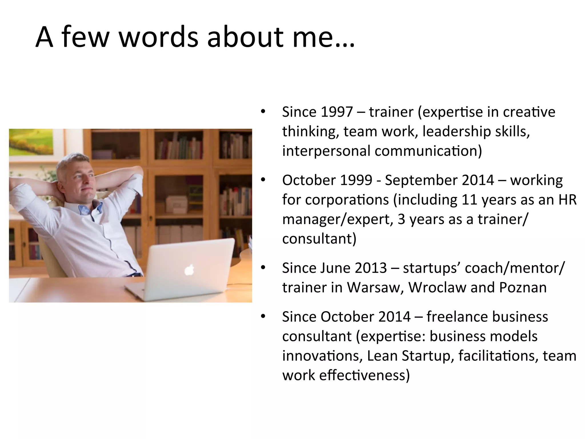 A	
  few	
  words	
  about	
  me…	
  
•  Since	
  1997	
  –	
  trainer	
  (experKse	
  in	
  creaKve	
  
thinking,	
  team	
  work,	
  leadership	
  skills,	
  
interpersonal	
  communicaKon)	
  
•  October	
  1999	
  -­‐	
  September	
  2014	
  –	
  working	
  
for	
  corporaKons	
  (including	
  11	
  years	
  as	
  an	
  HR	
  
manager/expert,	
  3	
  years	
  as	
  a	
  trainer/
consultant)	
  
•  Since	
  June	
  2013	
  –	
  startups’	
  coach/mentor/
trainer	
  in	
  Warsaw,	
  Wroclaw	
  and	
  Poznan	
  
•  Since	
  October	
  2014	
  –	
  freelance	
  business	
  
consultant	
  (experKse:	
  business	
  models	
  
innovaKons,	
  Lean	
  Startup,	
  facilitaKons,	
  team	
  
work	
  eﬀecKveness)	
  
 