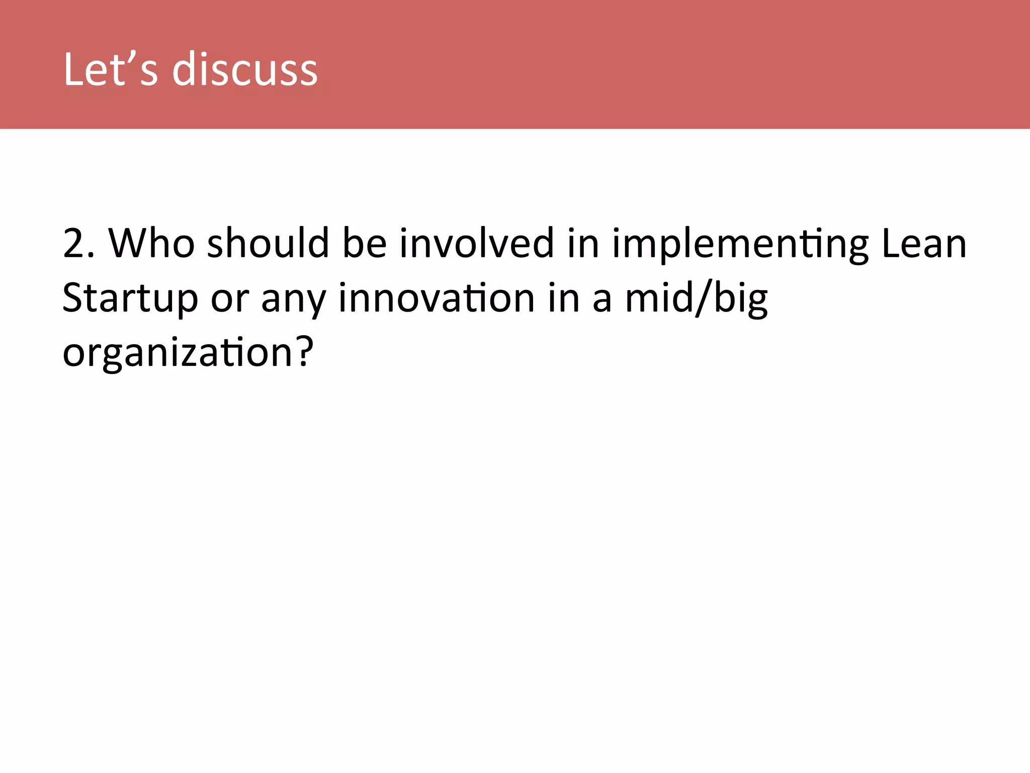 2.	
  Who	
  should	
  be	
  involved	
  in	
  implemenKng	
  Lean	
  
Startup	
  or	
  any	
  innovaKon	
  in	
  a	
  mid/big	
  
organizaKon?	
  
Let’s	
  discuss	
  
 