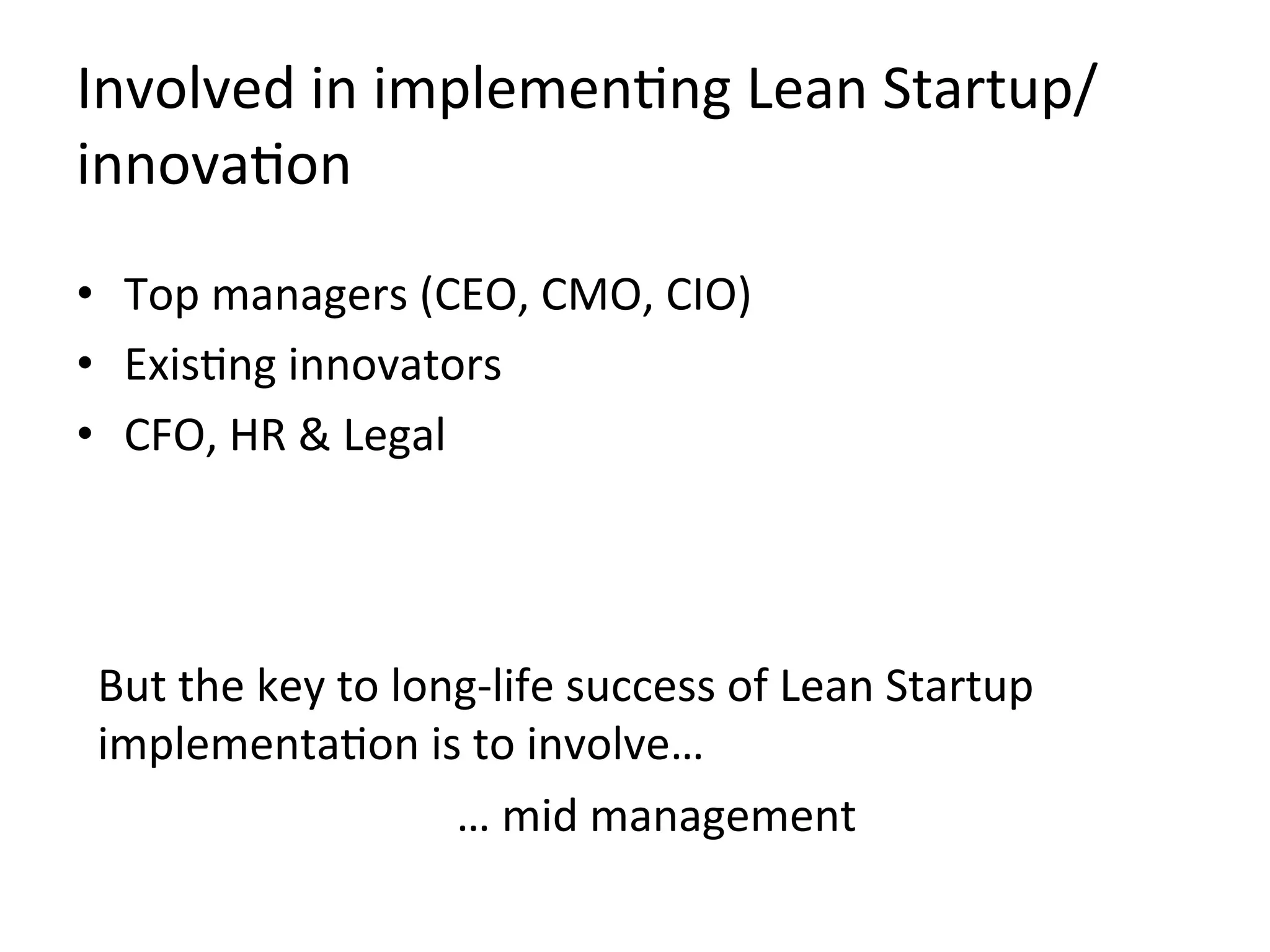 Involved	
  in	
  implemenKng	
  Lean	
  Startup/
innovaKon	
  
•  Top	
  managers	
  (CEO,	
  CMO,	
  CIO)	
  
•  ExisKng	
  innovators	
  
•  CFO,	
  HR	
  &	
  Legal	
  
But	
  the	
  key	
  to	
  long-­‐life	
  success	
  of	
  Lean	
  Startup	
  
implementaKon	
  is	
  to	
  involve…	
  
…	
  mid	
  management	
  
 