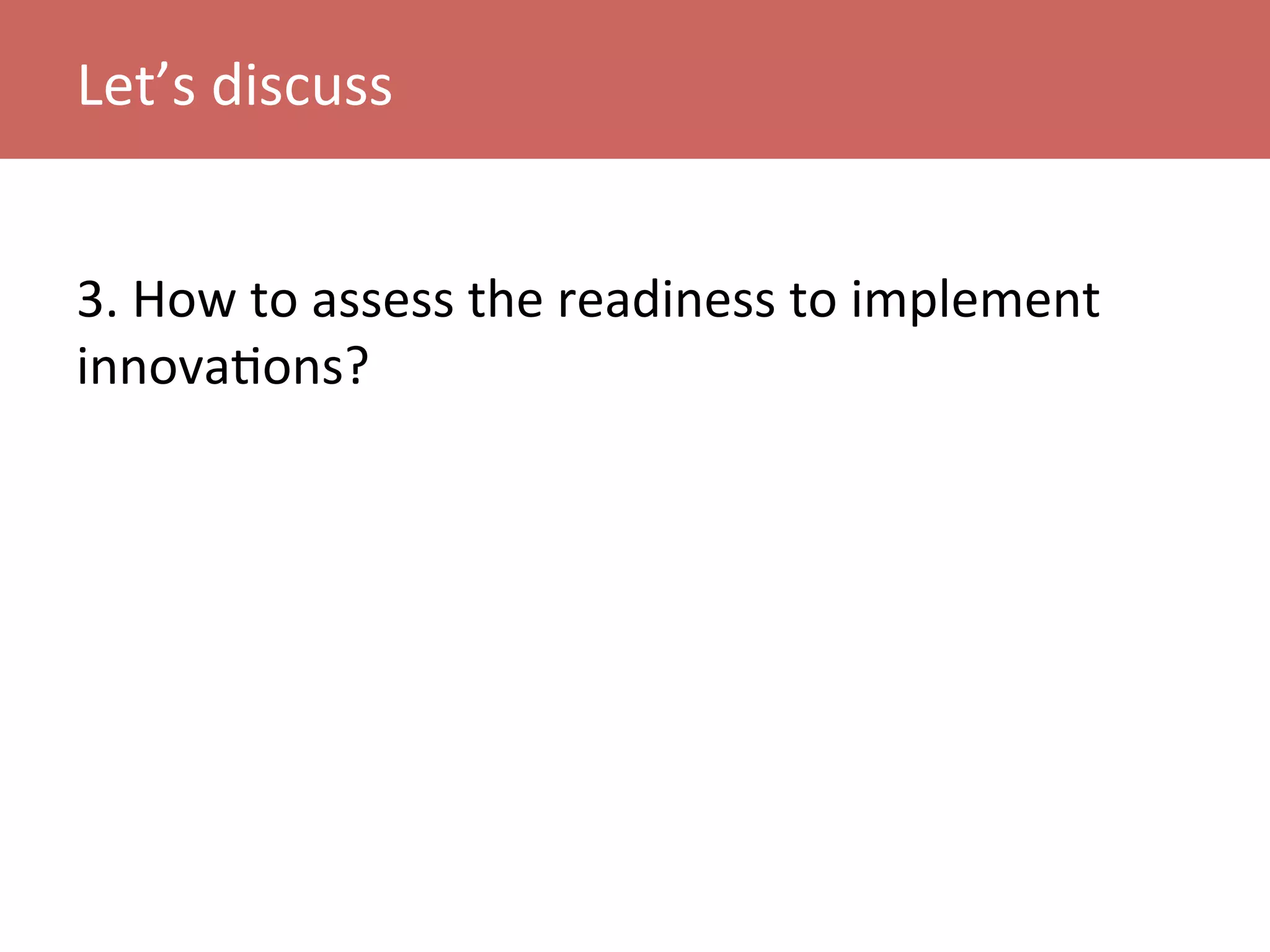 3.	
  How	
  to	
  assess	
  the	
  readiness	
  to	
  implement	
  
innovaKons?	
  
	
  
Let’s	
  discuss	
  
 