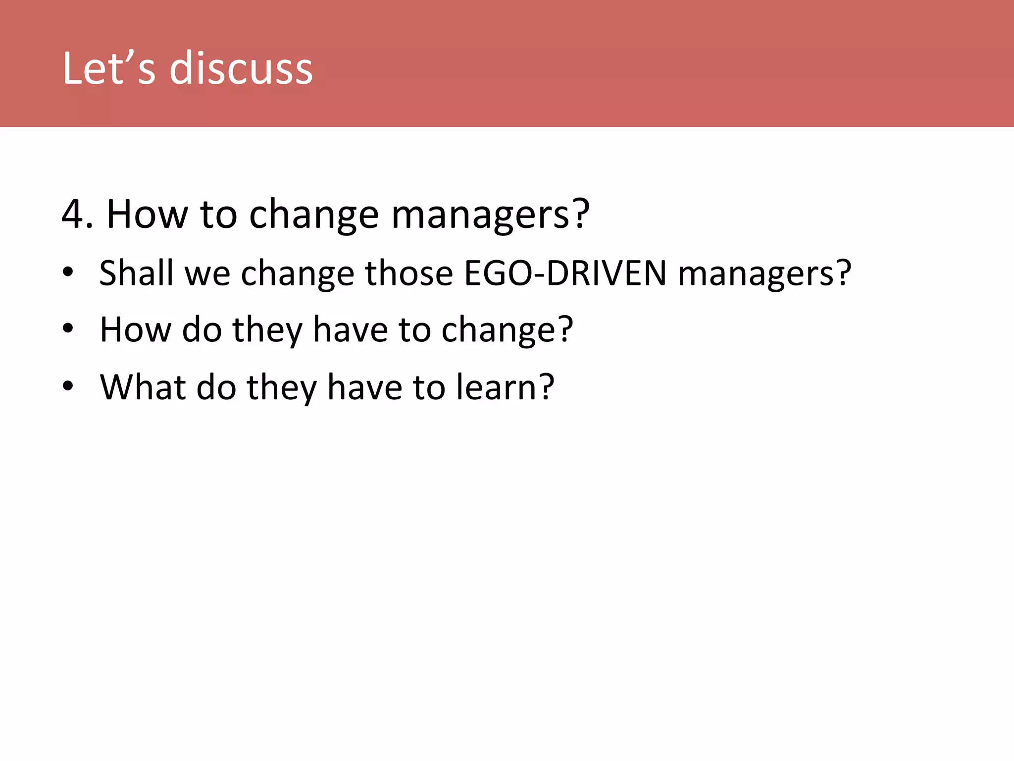 4.	
  How	
  to	
  change	
  managers?	
  
•  Shall	
  we	
  change	
  those	
  EGO-­‐DRIVEN	
  managers?	
  
•  How	
  do	
  they	
  have	
  to	
  change?	
  
•  What	
  do	
  they	
  have	
  to	
  learn?	
  
Let’s	
  discuss	
  
 