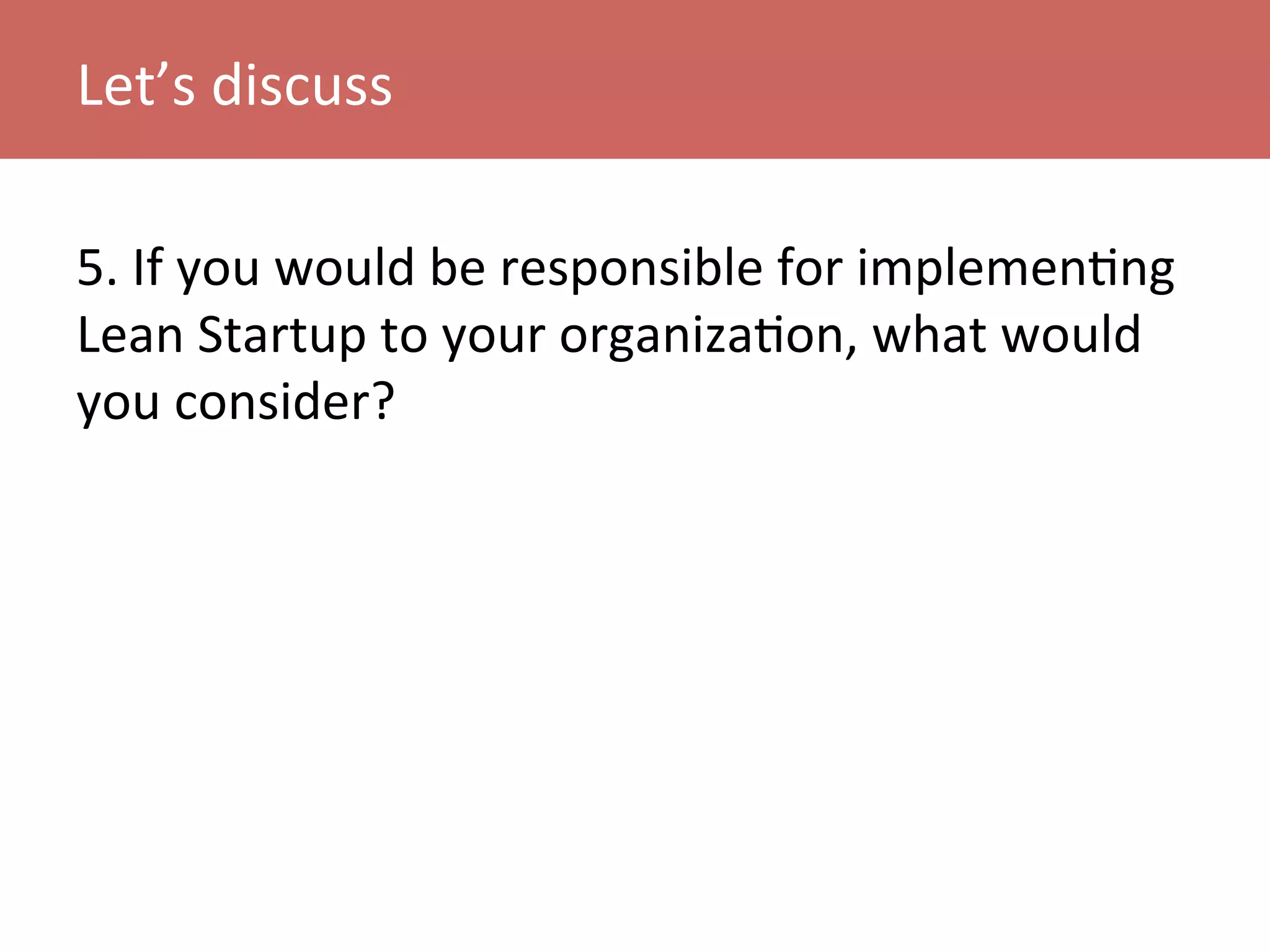 5.	
  If	
  you	
  would	
  be	
  responsible	
  for	
  implemenKng	
  
Lean	
  Startup	
  to	
  your	
  organizaKon,	
  what	
  would	
  
you	
  consider?	
  
Let’s	
  discuss	
  
 