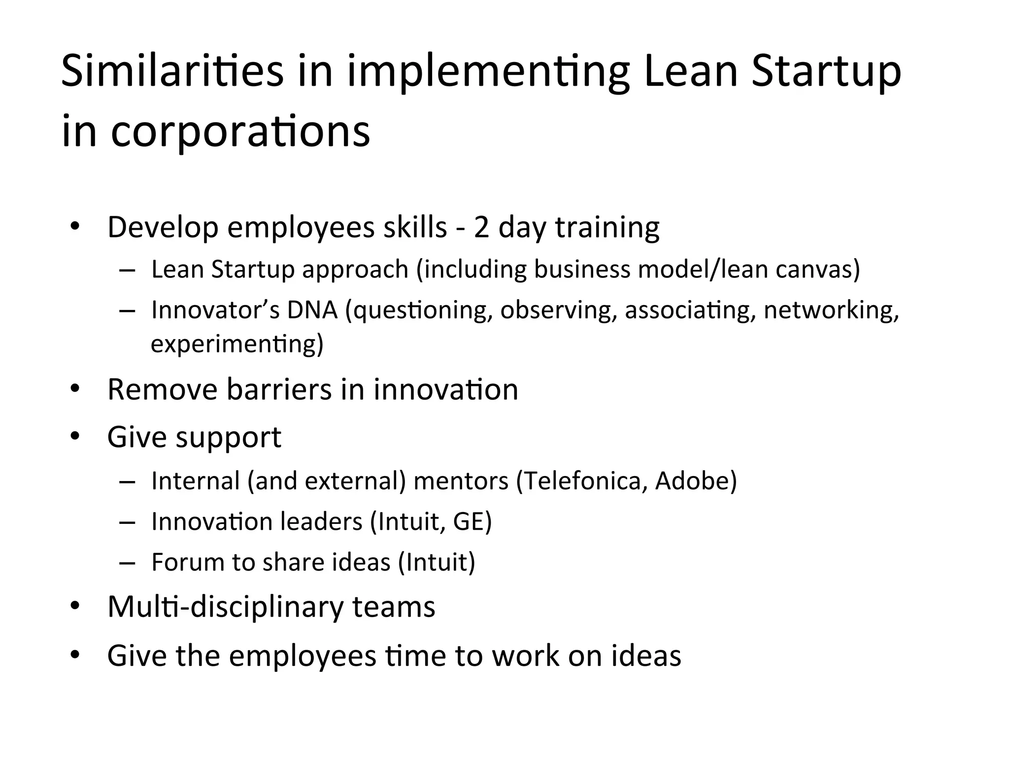 SimilariKes	
  in	
  implemenKng	
  Lean	
  Startup	
  
in	
  corporaKons	
  
•  Develop	
  employees	
  skills	
  -­‐	
  2	
  day	
  training	
  
–  Lean	
  Startup	
  approach	
  (including	
  business	
  model/lean	
  canvas)	
  
–  Innovator’s	
  DNA	
  (quesKoning,	
  observing,	
  associaKng,	
  networking,	
  
experimenKng)	
  
•  Remove	
  barriers	
  in	
  innovaKon	
  	
  
•  Give	
  support	
  
–  Internal	
  (and	
  external)	
  mentors	
  (Telefonica,	
  Adobe)	
  
–  InnovaKon	
  leaders	
  (Intuit,	
  GE)	
  
–  Forum	
  to	
  share	
  ideas	
  (Intuit)	
  
•  MulK-­‐disciplinary	
  teams	
  
•  Give	
  the	
  employees	
  Kme	
  to	
  work	
  on	
  ideas	
  
 